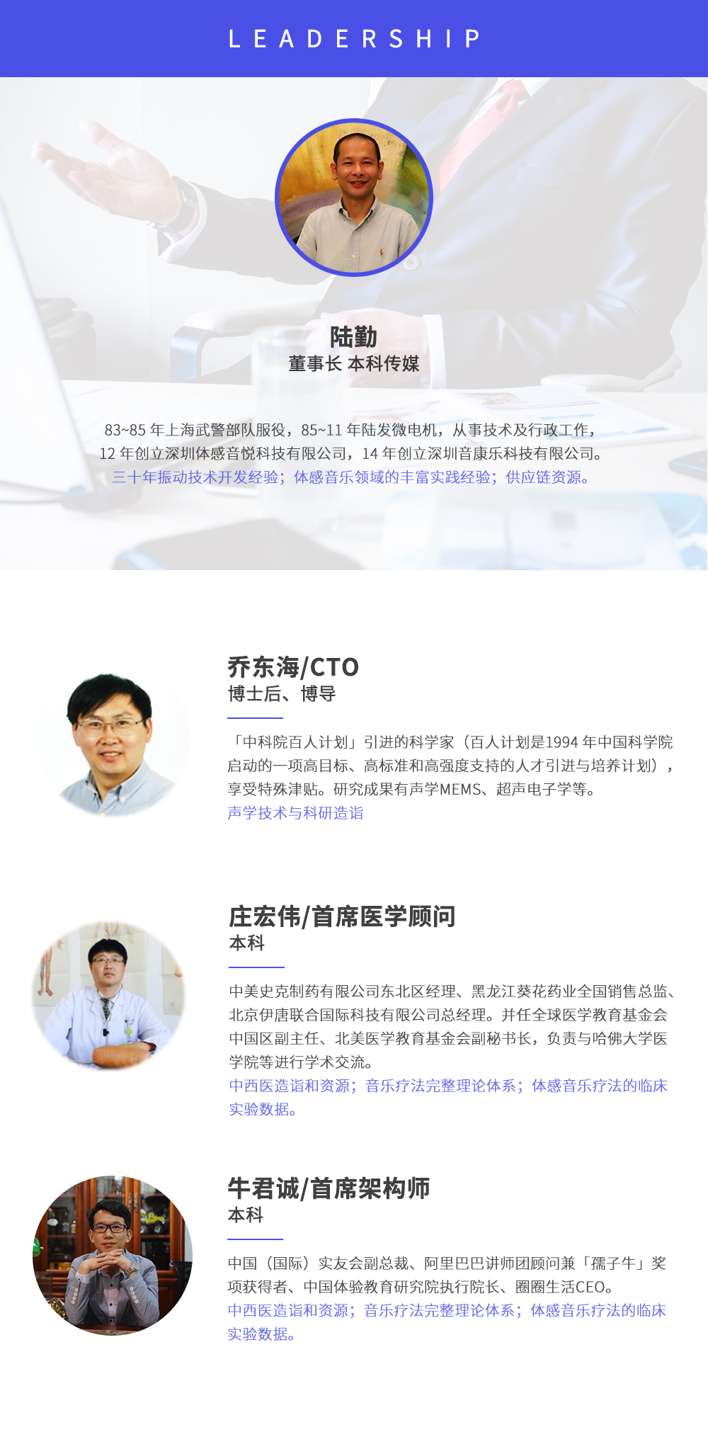 深圳市周天律動(dòng)科技有限公司合作伙伴:陸勤董事長本科傳媒，83~85年上海武警部隊(duì)服役，85~11年陸發(fā)微電機(jī)，從事技術(shù)及行政工作，12年創(chuàng)立深圳體感音悅科技有限公司，14年創(chuàng)立深圳音康樂科技有限公司。三十年振動(dòng)技術(shù)開發(fā)經(jīng)驗(yàn)；體感音樂領(lǐng)域的豐富實(shí)踐經(jīng)驗(yàn)；供應(yīng)鏈資源。喬?hào)|海/CTO博士后、博導(dǎo)，中科院百人計(jì)劃引進(jìn)的科學(xué)家(百人計(jì)劃是1994年中國科學(xué)院啟動(dòng)的一項(xiàng)高目標(biāo)、高標(biāo)準(zhǔn)和高強(qiáng)度支持的人才引進(jìn)與培養(yǎng)計(jì)劃)，享受特殊津貼。研究成果有聲學(xué)MEMS、超聲電子學(xué)等。聲學(xué)技術(shù)與科研造詣。莊宏偉/首席醫(yī)學(xué)顧問本科，中美史克制藥有限公司東北區(qū)經(jīng)理、黑龍江葵花藥業(yè)全國銷售總監(jiān)、北京伊唐聯(lián)合國際科技有限公司總經(jīng)理。并任全球醫(yī)學(xué)教育基金會(huì)中國區(qū)副主任、北美醫(yī)學(xué)教育基金會(huì)副秘書長，負(fù)責(zé)與哈佛大學(xué)醫(yī)學(xué)院等進(jìn)行學(xué)術(shù)交流。中西醫(yī)造詣和資源；音樂療法完整理論體系；體感音樂療法的臨床試驗(yàn)數(shù)據(jù)。牛君誠/首席架構(gòu)師本科中國(國際)實(shí)友會(huì)副總裁、阿里巴巴講師團(tuán)顧問兼孺子牛獎(jiǎng)項(xiàng)獲得者、中國體驗(yàn)教育研究院執(zhí)行院長、圈圈生活CEO。